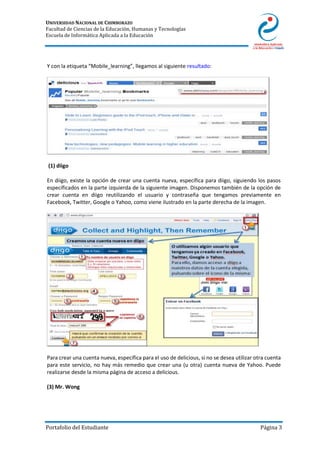 UNIVERSIDAD NACIONAL DE CHIMBORAZO
Facultad de Ciencias de la Educación, Humanas y Tecnologías
Escuela de Informática Aplicada a la Educación
Portafolio del Estudiante Página 3
Y con la etiqueta “Mobile_learning”, llegamos al siguiente resultado:
(1) diigo
En diigo, existe la opción de crear una cuenta nueva, específica para diigo, siguiendo los pasos
especificados en la parte izquierda de la siguiente imagen. Disponemos también de la opción de
crear cuenta en diigo reutilizando el usuario y contraseña que tengamos previamente en
Facebook, Twitter, Google o Yahoo, como viene ilustrado en la parte derecha de la imagen.
Para crear una cuenta nueva, específica para el uso de delicious, si no se desea utilizar otra cuenta
para este servicio, no hay más remedio que crear una (u otra) cuenta nueva de Yahoo. Puede
realizarse desde la misma página de acceso a delicious.
(3) Mr. Wong
 