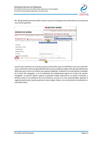 UNIVERSIDAD NACIONAL DE CHIMBORAZO
Facultad de Ciencias de la Educación, Humanas y Tecnologías
Escuela de Informática Aplicada a la Educación
Portafolio del Estudiante Página 4
Mr. Wong también permite utilizar nuestro usuario de Facebook como alternativa a la creación de
una cuenta específica.
Una vez que contamos con nuestro usuario y contraseña, que nos identifican y nos van a permitir
crear y alimentar nuestra propia biblioteca de recursos, podemos elegir entre dos procedimientos
diferentes para marcar los enlaces que vayamos eligiendo: mediante el uso de botones instalados
en la barra del navegador, o sin la instalación de complemento alguno en la barra de nuestro
navegador. La primera opción supone un pequeño trabajo adicional en un primer momento, y
facilita mucho el uso posterior de la herramienta, así que es la más recomendable, dejando la
segunda opción para cuando queramos marcar algún enlace y nos encontremos consultando un
ordenador ajeno.
 
