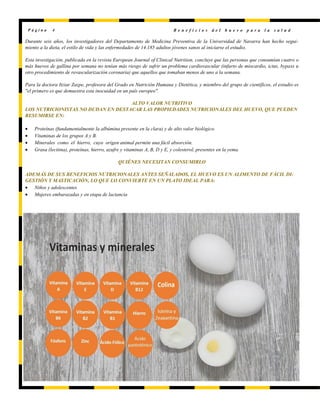 Durante seis años, los investigadores del Departamento de Medicina Preventiva de la Universidad de Navarra han hecho segui-
miento a la dieta, el estilo de vida y las enfermedades de 14.185 adultos jóvenes sanos al iniciarse el estudio.
Esta investigación, publicada en la revista European Journal of Clinical Nutrition, concluye que las personas que consumían cuatro o
más huevos de gallina por semana no tenían más riesgo de sufrir un problema cardiovascular (infarto de miocardio, ictus, bypass u
otro procedimiento de revascularización coronaria) que aquellos que tomaban menos de uno a la semana.
Para la doctora Itziar Zazpe, profesora del Grado en Nutrición Humana y Dietética, y miembro del grupo de científicos, el estudio es
"el primero es que demuestra esta inocuidad en un país europeo".
ALTO VALOR NUTRITIVO
LOS NUTRICIONISTAS NO DUDAN EN DESTACAR LAS PROPIEDADES NUTRICIONALES DEL HUEVO, QUE PUEDEN
RESUMIRSE EN:
 Proteínas (fundamentalmente la albúmina presente en la clara) y de alto valor biológico.
 Vitaminas de los grupos A y B.
 Minerales como el hierro, cuyo origen animal permite una fácil absorción.
 Grasa (lecitina), proteínas, hierro, azufre y vitaminas A, B, D y E, y colesterol, presentes en la yema.
QUIÉNES NECESITAN CONSUMIRLO
ADEMÁS DE SUS BENEFICIOS NUTRICIONALES ANTES SEÑALADOS, EL HUEVO ES UN ALIMENTO DE FÁCIL DI-
GESTIÓN Y MASTICACIÓN, LO QUE LO CONVIERTE EN UN PLATO IDEAL PARA:
 Niños y adolescentes
 Mujeres embarazadas y en etapa de lactancia
P á g i n a 4 B e n e f i c i o s d e l h u e v o p a r a l a s a l u d
 