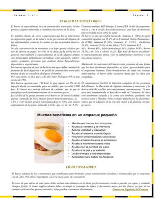 V o l u m e n 1 , n º 1 P á g i n a 5
EL HUEVO EN NUESTRA DIETA
El huevo es especialmente rico en aminoácidos esenciales, ácidos
grasos y algunos minerales y vitaminas necesarios en la dieta.
Es también fuente de otros componentes que hoy se sabe tienen
un importante papel en la salud y en la prevención de algunas de
las enfermedades crónicas frecuentes en las sociedades desarro-
lladas.
Su alta concentración en nutrientes y su bajo aporte calórico po-
nen de relieve su papel, no solo en la dieta de la población en
general, sino también (y especialmente) en la de algunos grupos
con necesidades alimenticias específicas como ancianos, adoles-
centes, gestantes, personas que realizan dietas hipocalóricas,
deportistas y vegetarianos.
Los huevos aportan al total de la dieta una apreciable cantidad de
proteína de fácil digestión y un perfil de aminoácidos esenciales
similar al que se considera ideal para el hombre.
Por esta razón, se dice que es de alto valor biológico (94 en una
escala de 100).
Dos huevos aportan unas 141 kcal, lo que supone un 7% de la
energía diaria recomendada para un adulto, que necesita 2.000
kcal. El huevo no contiene hidratos de carbono, por lo que la
energía procede fundamentalmente de su materia grasa.
La calidad de la grasa presente en el huevo es de buena calidad,
pues el contenido de AGM (ácidos grasos monoinsaturados), es
3,6% y AGP (ácidos grasos poliinsaturados) es 1,6%, que supera
ampliamente al de grasa saturada (AGS), que es de un 2,8%.
Contiene también AGP Omega-3, como EPA (ácido eicosapentae-
noico) y DHA (ácido docosahexaenoico), que han de-mostrado
efectos beneficiosos sobre la salud.
El huevo es una apreciable fuente de vitamina A, 100 g de parte
comestible aportan un 28,4% de la Cantidad Diaria Recomenda-
da (CDR), vitamina D 36%, vitamina E 15,8%, riboflavina
26,4%, niacina 20,6%, ácido fólico 25,6%, vitamina B12
84%, biotina 40%, ácido pantoténico 30%, fósforo 30,9%, hierro
15,7%, cinc 20% y selenio 18,2%. Ello hace del huevo un alimen-
to nutricionalmente denso, rico en componentes nutritivos y con
muy pocas calorías.
Muchos de los nutrientes del huevo están presentes de una forma
que los hace fácilmente disponibles, es decir, aprovechables para
el organismo humano. Para beneficiarnos de todas sus ventajas
nutricionales, el huevo debe cocinarse hasta que la clara esté
coagulada.
El calentamiento facilita la digestión completa de las proteínas
del albumen, la liberación de algunas vitaminas y minerales y la
destrucción de posibles microorganismos contaminantes. La ma-
nera más recomendada es hervido no más de 7 minutos, la clara
está totalmente cuajada y la yema casi también, quedando una
textura suave y blandita. Frito es mejor evitarlo por la alta tempe-
ratura que se adquiere en la cocción, mejor a la plancha con fue-
go suave.
CÓMO CONSUMIRLO
El huevo además de los componentes que nombramos anteriormente, posee antinutrientes (avidina y ovomucoide) que se inactivan
con el calor. Por ello es importante cocer la clara antes de consumirlo.
En caso de que sufras de sobrepeso debes incluir este alimento en la dieta, preferentemente cocido o pasado por agua, y evitando
siempre freírlo. Si tienes trigliceridemia debes restringir el consumo de yemas y decantarte mejor por las claras, ya que, al no
contener colesterol ni grasas saturadas, éstas pueden consumirse diariamente. Fundación Española del Corazón
 
