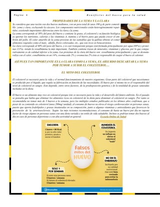 PROPIEDADES DE LA YEMA Y LA CLARA
Se considera que una ración son dos huevos medianos, con un peso total de unos 100 g de parte comesti-
ble: yema y clara, excluyendo la cáscara. Los componentes nutricionales están heterogéneamente repar-
tidos, existiendo importantes diferencias entre la clara y la yema.
La yema corresponde al 30% del peso del huevo y contiene la grasa, el colesterol y su función biológica
es aportar los nutrientes, calorías y las vitaminas A, tiamina y el hierro para que pueda crecer el em-
brión del pollo. El color amarillo de la yema proviene de las xantofilas que la gallina obtiene al comer
alimentos vegetales como el maíz, alfalfa, flores coloreadas, etc., que son ricos en betacarotenos.
La clara corresponde al 60% del peso del huevo, y es casi transparente porque está formada principalmente por agua (88%) y proteí-
nas (11%), siendo la ovoalbúmina la más importante. También contiene trazas de minerales, vitaminas y glucosa, por lo que compa-
rativamente es de calidad inferior a la yema. Las proteínas de la clara del huevo son: ovoalbúmina principalmente y que se desnatu-
raliza con el calor, conalbúmina en un 14%, ovomucoide 2% y ovomucina 2% ésta es responsable de cuajar el huevo al calentar.
ASÍ PUES TAN IMPORTANTE ES LA CLARA COMO LA YEMA, ES ABSURDO DESCARTAR LA YEMA
POR TEMOR A SUBIR EL COLESTEROL…
EL MITO DEL COLESTEROL
El colesterol es necesario para la vida y el normal funcionamiento de nuestro organismo. Gran parte del colesterol que necesitamos
es producido por el hígado, que regula su fabricación en función de las necesidades. El huevo por sí mismo no es el responsable del
nivel de colesterol en sangre. Este depende, entre otros factores, de la predisposición genética y de la totalidad de grasas saturadas
incluidas en la dieta.
El huevo es un alimento muy rico en colesterol porque éste es necesario para la vida y el desarrollo del futuro embrión. En el pasado
se pensaba que había que eliminar los alimentos ricos en colesterol de la dieta para disminuir el colesterol en sangre. Por tanto se
recomendaba no tomar más de 3 huevos a la semana, pero los múltiples estudios publicados en los últimos años confirman, que a
pesar de su contenido en colesterol (unos 200mg/ unidad), el consumo de huevos no eleva el riesgo cardiovascular en personas sanas,
puesto que aporta fosfolípidos y grasas insaturadas en su composición, junto a algunas vitaminas y antioxidantes que favorecen la
prevención de la arterioesclerosis. Según las más recientes recomendaciones, el consumo de hasta un huevo por día no supone
factor de riesgo alguno en personas sanas con una dieta variada y un estilo de vida saludable. Incluso se podrían tomar dos huevos al
día en caso de personas deportistas o con alta actividad en general. Escuela Online de Salud
P á g i n a 6 B e n e f i c i o s d e l h u e v o p a r a l a s a l u d
 