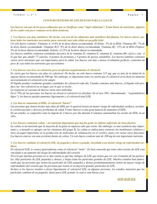 V o l u m e n 1 , n º 1 P á g i n a 7
CINCO BENEFICIOS DE LOS HUEVOS PARA LA SALUD
Los huevos son uno de los pocos alimentos que se clasifican como “súper alimentos”. Están llenos de nutrientes, algunos
de los cuales son poco comunes en la dieta moderna.
1. Los huevos son muy nutritivos: De hecho, son uno de los alimentos más nutritivos del planeta. Un huevo entero con-
tiene todos los nutrientes necesarios para convertir una sola célula en un pollo bebé.
Un solo huevo contiene: Vitamina A: el 6% de la dosis diaria recomendada. El folato: 5% de la RDA. Vitamina B5: 7% de
la dosis diaria recomendada. Vitamina B12: 9% de la dosis diaria recomendada. Vitamina B2: 15% de la RDA Fósforo:
9% de la dosis diaria recomendada. Selenio: el 22% de la dosis diaria recomendada.
Los huevos también contienen cantidades decentes de la vitamina D, vitamina E, vitamina K, vitamina B6, calcio y zinc. A
lo que hay que añadir 77 calorías, 6 gramos de proteínas y 5 gramos de grasas saludables. Los huevos también contienen
varios otros nutrientes que son importantes para la salud. Los huevos son más o menos el alimento perfecto, contienen un
poco de casi todos los nutrientes que necesitamos.
2. Los huevos son ricos en colesterol, pero no afectan negativamente el colesterol
Es cierto que los huevos son altos en colesterol. De hecho, un solo huevo contiene 212 mg, que es más de la mitad de la
ingesta diaria recomendada de 300 mg. Sin embargo, es importante tener en cuenta que el colesterol en la dieta no aumenta
necesariamente el colesterol en la sangre.
El hígado produce realmente grandes cantidades de colesterol cada día. Cuando comemos más huevos, el hígado sólo pro-
duce me- nos colesterol en su lugar, por lo que se nivela .
La respuesta al consumo de huevos varía entre individuo
En el 70% de las personas, los huevos no elevan el colesterol en absoluto. En el otro 30% (denominados “respondedores
hiper”), los huevos pueden aumentar ligeramente y el colesterol total LDL
3. Los huevos aumentan el HDL, el colesterol “bueno”
Las personas que tienen niveles más altos de HDL por lo general tienen un menor riesgo de enfermedad cardíaca, acciden-
te cerebrovascular y diversos problemas de salud. Comer huevos es una gran manera de aumentar el HDL.
En un estudio, se comprobó como la ingesta de 2 huevos por día durante 6 semanas aumentaban los niveles de HDL en un
10%.
4. Los huevos contienen colina – un nutriente importante que mucha gente no obtiene suficiente de otras fuentes.
La colina es un nutriente que la mayoría de la gente ni siquiera sabe que existe. Sin embargo, es una sustancia muy impor-
tante y, a menudo se agrupa con las vitaminas del grupo B. La colina se utiliza para construir las membranas celulares y
tiene un papel importante en la producción de moléculas de señalización en el cerebro, junto con varias otras funciones.
Los huevos enteros son una excelente fuente de colina. Un solo huevo contiene más de 100 mg de este importante nutriente.
5. Los huevos cambian el colesterol LDL, de pequeño y denso a grande, vinculado a un menor riesgo de enfermedad car-
díaca
El colesterol LDL se conoce generalmente como el colesterol “malo”. Es bien conocido que tener altos niveles de LDL está
vinculado a un aumento del riesgo de enfermedades del corazón.
Pero lo que muchas personas no se dan cuenta es que hay subtipos de LDL que tienen que ver con el tamaño de las partícu-
las. Hay partículas de LDL pequeñas y densas, y luego están las partículas grandes de LDL. Muchos estudios han demos-
trado que las personas que tienen las partículas de LDL pequeñas y densas predominantemente tienen un mayor riesgo de
enfermedades del corazón que las personas que tienen en su mayoría grandes partículas de LDL.
Incluso si los huevos tienden a elevar ligeramente el colesterol LDL en algunas personas, los estudios muestran que las
partículas cambian de un pequeño, denso para LDL grande, lo cual es una buena cosa.
NEW SCIENCE
 