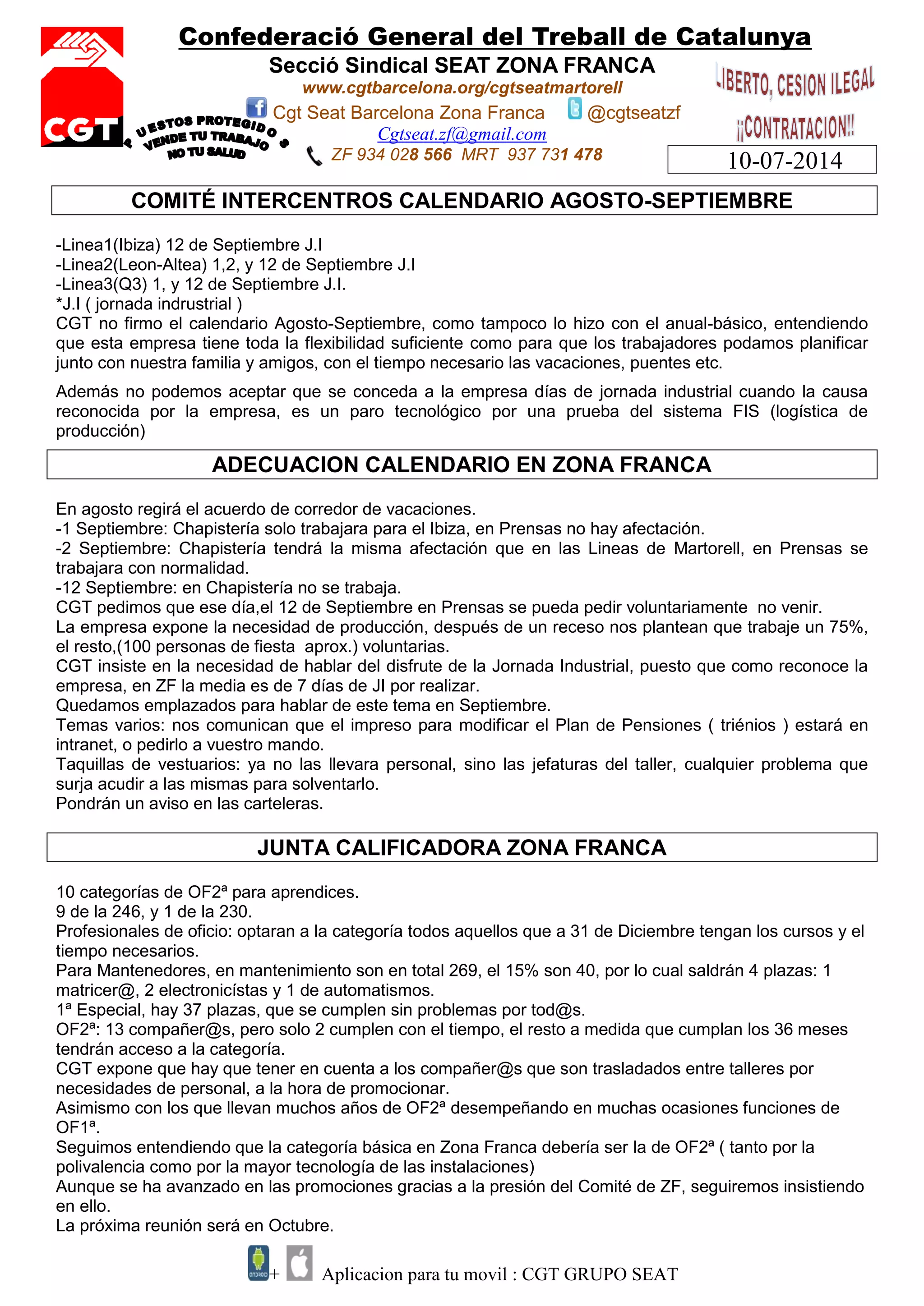 Confederació General del Treball de Catalunya
Secció Sindical SEAT ZONA FRANCA
www.cgtbarcelona.org/cgtseatmartorell
Cgt Seat Barcelona Zona Franca @cgtseatzf
Cgtseat.zf@gmail.com
ZF 934 028 566 MRT 937 731 478
+ Aplicacion para tu movil : CGT GRUPO SEAT
10-07-2014
COMITÉ INTERCENTROS CALENDARIO AGOSTO-SEPTIEMBRE
-Linea1(Ibiza) 12 de Septiembre J.I
-Linea2(Leon-Altea) 1,2, y 12 de Septiembre J.I
-Linea3(Q3) 1, y 12 de Septiembre J.I.
*J.I ( jornada indrustrial )
CGT no firmo el calendario Agosto-Septiembre, como tampoco lo hizo con el anual-básico, entendiendo
que esta empresa tiene toda la flexibilidad suficiente como para que los trabajadores podamos planificar
junto con nuestra familia y amigos, con el tiempo necesario las vacaciones, puentes etc.
Además no podemos aceptar que se conceda a la empresa días de jornada industrial cuando la causa
reconocida por la empresa, es un paro tecnológico por una prueba del sistema FIS (logística de
producción)
ADECUACION CALENDARIO EN ZONA FRANCA
En agosto regirá el acuerdo de corredor de vacaciones.
-1 Septiembre: Chapistería solo trabajara para el Ibiza, en Prensas no hay afectación.
-2 Septiembre: Chapistería tendrá la misma afectación que en las Lineas de Martorell, en Prensas se
trabajara con normalidad.
-12 Septiembre: en Chapistería no se trabaja.
CGT pedimos que ese día,el 12 de Septiembre en Prensas se pueda pedir voluntariamente no venir.
La empresa expone la necesidad de producción, después de un receso nos plantean que trabaje un 75%,
el resto,(100 personas de fiesta aprox.) voluntarias.
CGT insiste en la necesidad de hablar del disfrute de la Jornada Industrial, puesto que como reconoce la
empresa, en ZF la media es de 7 días de JI por realizar.
Quedamos emplazados para hablar de este tema en Septiembre.
Temas varios: nos comunican que el impreso para modificar el Plan de Pensiones ( triénios ) estará en
intranet, o pedirlo a vuestro mando.
Taquillas de vestuarios: ya no las llevara personal, sino las jefaturas del taller, cualquier problema que
surja acudir a las mismas para solventarlo.
Pondrán un aviso en las carteleras.
JUNTA CALIFICADORA ZONA FRANCA
10 categorías de OF2ª para aprendices.
9 de la 246, y 1 de la 230.
Profesionales de oficio: optaran a la categoría todos aquellos que a 31 de Diciembre tengan los cursos y el
tiempo necesarios.
Para Mantenedores, en mantenimiento son en total 269, el 15% son 40, por lo cual saldrán 4 plazas: 1
matricer@, 2 electronicístas y 1 de automatismos.
1ª Especial, hay 37 plazas, que se cumplen sin problemas por tod@s.
OF2ª: 13 compañer@s, pero solo 2 cumplen con el tiempo, el resto a medida que cumplan los 36 meses
tendrán acceso a la categoría.
CGT expone que hay que tener en cuenta a los compañer@s que son trasladados entre talleres por
necesidades de personal, a la hora de promocionar.
Asimismo con los que llevan muchos años de OF2ª desempeñando en muchas ocasiones funciones de
OF1ª.
Seguimos entendiendo que la categoría básica en Zona Franca debería ser la de OF2ª ( tanto por la
polivalencia como por la mayor tecnología de las instalaciones)
Aunque se ha avanzado en las promociones gracias a la presión del Comité de ZF, seguiremos insistiendo
en ello.
La próxima reunión será en Octubre.
 