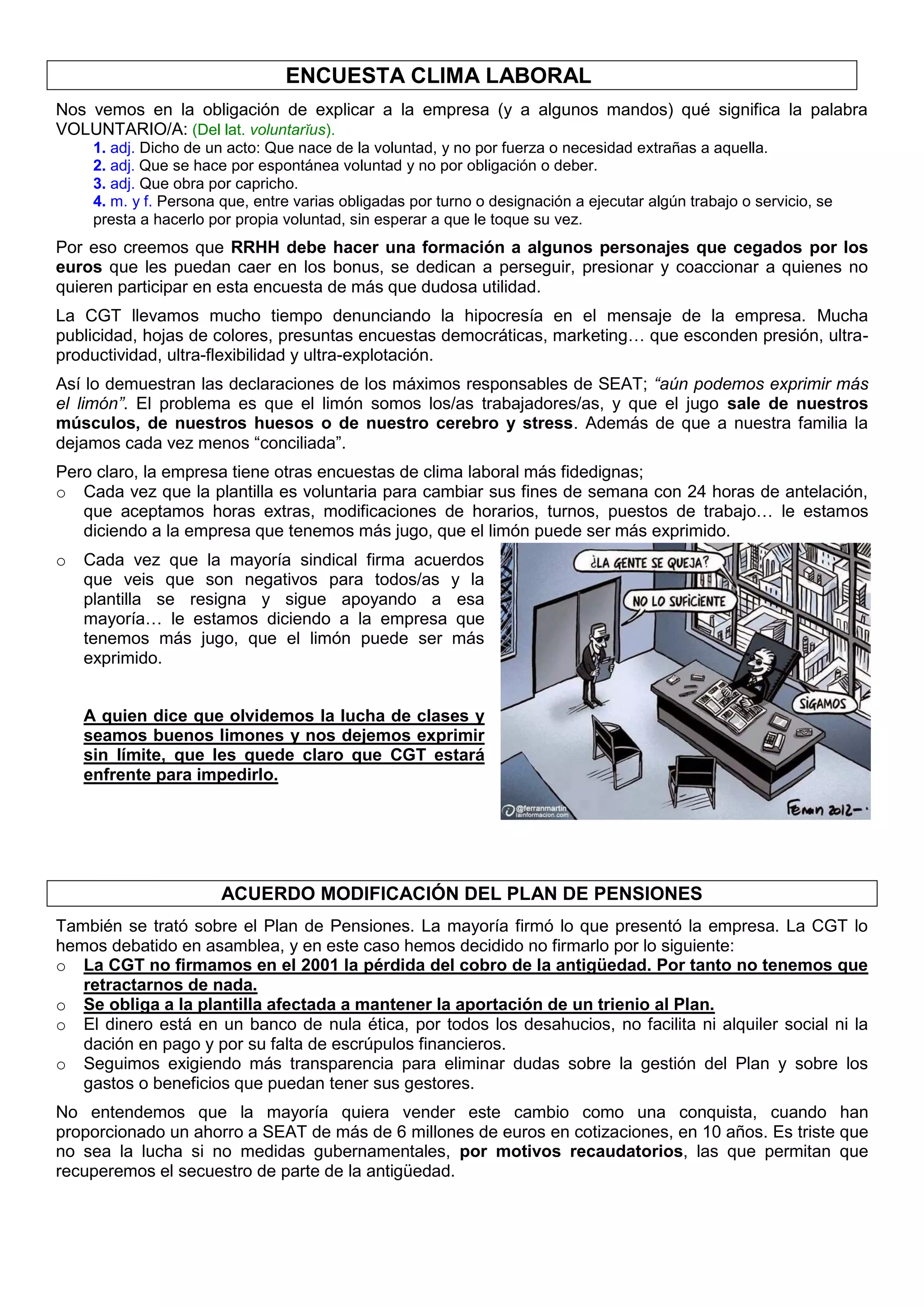 ENCUESTA CLIMA LABORAL
Nos vemos en la obligación de explicar a la empresa (y a algunos mandos) qué significa la palabra
VOLUNTARIO/A: (Del lat. voluntarĭus).
1. adj. Dicho de un acto: Que nace de la voluntad, y no por fuerza o necesidad extrañas a aquella.
2. adj. Que se hace por espontánea voluntad y no por obligación o deber.
3. adj. Que obra por capricho.
4. m. y f. Persona que, entre varias obligadas por turno o designación a ejecutar algún trabajo o servicio, se
presta a hacerlo por propia voluntad, sin esperar a que le toque su vez.
Por eso creemos que RRHH debe hacer una formación a algunos personajes que cegados por los
euros que les puedan caer en los bonus, se dedican a perseguir, presionar y coaccionar a quienes no
quieren participar en esta encuesta de más que dudosa utilidad.
La CGT llevamos mucho tiempo denunciando la hipocresía en el mensaje de la empresa. Mucha
publicidad, hojas de colores, presuntas encuestas democráticas, marketing… que esconden presión, ultra-
productividad, ultra-flexibilidad y ultra-explotación.
Así lo demuestran las declaraciones de los máximos responsables de SEAT; “aún podemos exprimir más
el limón”. El problema es que el limón somos los/as trabajadores/as, y que el jugo sale de nuestros
músculos, de nuestros huesos o de nuestro cerebro y stress. Además de que a nuestra familia la
dejamos cada vez menos “conciliada”.
Pero claro, la empresa tiene otras encuestas de clima laboral más fidedignas;
o Cada vez que la plantilla es voluntaria para cambiar sus fines de semana con 24 horas de antelación,
que aceptamos horas extras, modificaciones de horarios, turnos, puestos de trabajo… le estamos
diciendo a la empresa que tenemos más jugo, que el limón puede ser más exprimido.
o Cada vez que la mayoría sindical firma acuerdos
que veis que son negativos para todos/as y la
plantilla se resigna y sigue apoyando a esa
mayoría… le estamos diciendo a la empresa que
tenemos más jugo, que el limón puede ser más
exprimido.
A quien dice que olvidemos la lucha de clases y
seamos buenos limones y nos dejemos exprimir
sin límite, que les quede claro que CGT estará
enfrente para impedirlo.
ACUERDO MODIFICACIÓN DEL PLAN DE PENSIONES
También se trató sobre el Plan de Pensiones. La mayoría firmó lo que presentó la empresa. La CGT lo
hemos debatido en asamblea, y en este caso hemos decidido no firmarlo por lo siguiente:
o La CGT no firmamos en el 2001 la pérdida del cobro de la antigüedad. Por tanto no tenemos que
retractarnos de nada.
o Se obliga a la plantilla afectada a mantener la aportación de un trienio al Plan.
o El dinero está en un banco de nula ética, por todos los desahucios, no facilita ni alquiler social ni la
dación en pago y por su falta de escrúpulos financieros.
o Seguimos exigiendo más transparencia para eliminar dudas sobre la gestión del Plan y sobre los
gastos o beneficios que puedan tener sus gestores.
No entendemos que la mayoría quiera vender este cambio como una conquista, cuando han
proporcionado un ahorro a SEAT de más de 6 millones de euros en cotizaciones, en 10 años. Es triste que
no sea la lucha si no medidas gubernamentales, por motivos recaudatorios, las que permitan que
recuperemos el secuestro de parte de la antigüedad.
 