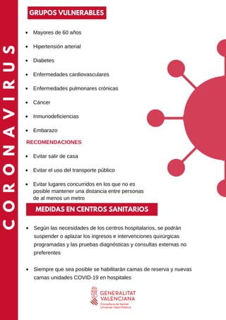 CORONAVIRUS
Según las necesidades de los centros hospitalarios, se podrán
suspender o aplazar los ingresos e intervenciones quirúrgicas
programadas y las pruebas diagnósticas y consultas externas no
preferentes
Siempre que sea posible se habilitarán camas de reserva y nuevas
camas unidades COVID-19 en hospitales
Mayores de 60 años
Hipertensión arterial
Diabetes
Enfermedades cardiovasculares
Enfermedades pulmonares crónicas
Cáncer
Inmunodeficiencias
Embarazo
Evitar salir de casa
Evitar el uso del transporte público
Evitar lugares concurridos en los que no es
posible mantener una distancia entre personas
de al menos un metro
RECOMENDACIONES
MEDIDAS EN CENTROS SANITARIOS
GRUPOS VULNERABLES
 
