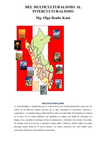 DEL MULTICULTURALISMO AL
INTERCULTURALISMO
Mg. Olga Reaño Kant
MULTICULTURALISMO
La interculturalidad es fundamental para la construcción de una sociedad democrática, puesto que los
actores de las diferentes culturas que por ella se rijan, convendrán en encontrarse, conocerse y
comprenderse . La principal riqueza cultural del Perú radica en su diversidad. El Tahuantinsuyo o Imperio
de los Incas era un estado multiétnico, que aglutinaba un conjunto muy amplio de curacazgos con
lenguas, artes, costumbres, tecnologías, formas de organización y vestimentas muy variadas. Eran todos,
sin embargo, parte de lo que hoy se denomina „mundo andino“. Hablar de „mundo“ implica una amplia
diversidad interna, dentro de la cual la historia y la cultura encuentran una cierta unidad: cierta
cosmovisión panteónica, cierta gramática social común.
 
