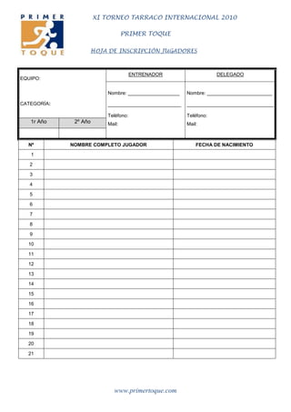 XI TORNEO TARRACO INTERNACIONAL 2010

                                  PRIMER TOQUE

                   HOJA DE INSCRIPCIÓN JUGADORES



                                      ENTRENADOR                    DELEGADO
EQUIPO:

                          Nombre: ___________________   Nombre: ________________________

CATEGORÍA:                ___________________________   ________________________________

                          Teléfono:                     Teléfono:
   1r Año     2º Año      Mail:                         Mail:



  Nº         NOMBRE COMPLETO JUGADOR                        FECHA DE NACIMIENTO
   1

   2

   3

   4

   5

   6

   7

   8

   9

  10

  11

  12

  13

  14

  15

  16

  17

  18

  19

  20

  21




                             www.primertoque.com
 