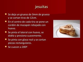 jesuitas
   Se deja un grueso de 3mm de grueso
    y se cortan tiras de 12cm.
   En el centro de cada tira se pone un
    cordón de mazapán rebajado con
    huevo.
   Se pinta el lateral con huevo, se
    dobla y presiona suavemente.
   Se pinta con glasa real y se cortan
    piezas rectangulares.
   Se cuecen a 200º
 