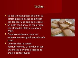 teclas

   Se estira hasta grosor de 3mm, se
    cortan piezas de 5x15,se pinchan
    con tenedor y se deja que repose.
   Se pinta con huevo, se espolvorea
    con almendra filete y se cuece a
    200º.
   Cuando empiezan a cocer se
    espolvorean con glasé y termina de
    cocer.
   Una vez frías se cortan
    horizontalmente y se rellenan con
    una mezcla de yema y cabello de
    ángel a partes iguales
 