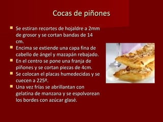 Cocas de piñones
   Se estiran recortes de hojaldre a 2mm
    de grosor y se cortan bandas de 14
    cm.
   Encima se extiende una capa fina de
    cabello de ángel y mazapán rebajado.
   En el centro se pone una franja de
    piñones y se cortan piezas de 4cm.
   Se colocan el placas humedecidas y se
    cuecen a 225º.
   Una vez frías se abrillantan con
    gelatina de manzana y se espolvorean
    los bordes con azúcar glasé.
 