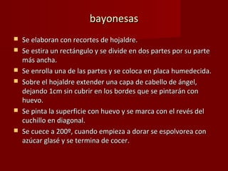 bayonesas
   Se elaboran con recortes de hojaldre.
   Se estira un rectángulo y se divide en dos partes por su parte
    más ancha.
   Se enrolla una de las partes y se coloca en placa humedecida.
   Sobre el hojaldre extender una capa de cabello de ángel,
    dejando 1cm sin cubrir en los bordes que se pintarán con
    huevo.
   Se pinta la superficie con huevo y se marca con el revés del
    cuchillo en diagonal.
   Se cuece a 200º, cuando empieza a dorar se espolvorea con
    azúcar glasé y se termina de cocer.
 