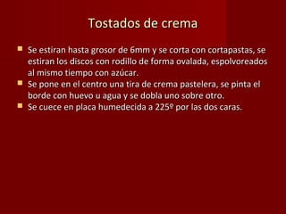 Tostados de crema
   Se estiran hasta grosor de 6mm y se corta con cortapastas, se
    estiran los discos con rodillo de forma ovalada, espolvoreados
    al mismo tiempo con azúcar.
   Se pone en el centro una tira de crema pastelera, se pinta el
    borde con huevo u agua y se dobla uno sobre otro.
   Se cuece en placa humedecida a 225º por las dos caras.
 