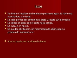 lazos
   Se divide el hojaldre en bandas se pinta con agua. Se hace una
    acanaladura a lo largo.
   Se coge por los dos extremos la pieza y se gira 1/4 de vuelta.
   Se coloca en placa con el corte hacia arriba.
   Se cuecen en horno.
   Se pueden abrillantar con mermelada de albaricoque o
    gelatina de manzana, etc.


   Aquí se puede ver un vídeo de demo
 
