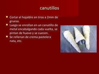 canutillos
   Cortar el hojaldre en tiras a 2mm de
    grueso.
   Luego se enrollan en un canutillo de
    metal encabalgando cada vuelta, se
    pintan de huevo y se cuecen.
   Se rellenan de crema pastelera
    nata, etc.
 