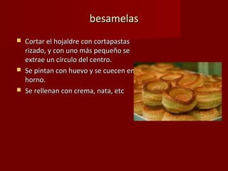 besamelas
   Cortar el hojaldre con cortapastas
    rizado, y con uno más pequeño se
    extrae un círculo del centro.
   Se pintan con huevo y se cuecen en
    horno.
   Se rellenan con crema, nata, etc
 