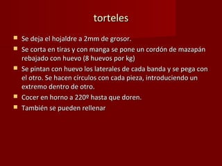 torteles
   Se deja el hojaldre a 2mm de grosor.
   Se corta en tiras y con manga se pone un cordón de mazapán
    rebajado con huevo (8 huevos por kg)
   Se pintan con huevo los laterales de cada banda y se pega con
    el otro. Se hacen círculos con cada pieza, introduciendo un
    extremo dentro de otro.
   Cocer en horno a 220º hasta que doren.
   También se pueden rellenar
 