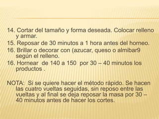 14. Cortar del tamaño y forma deseada. Colocar relleno
y armar.
15. Reposar de 30 minutos a 1 hora antes del horneo.
16. Brillar o decorar con (azucar, queso o almibar9
según el relleno.
16. Hornear de 140 a 150 por 30 – 40 minutos los
productos .
NOTA: Si se quiere hacer el método rápido. Se hacen
las cuatro vueltas seguidas, sin reposo entre las
vueltas y al final se deja reposar la masa por 30 –
40 minutos antes de hacer los cortes.

 