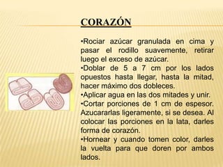 CORAZÓN
•Rociar azúcar granulada en cima y
pasar el rodillo suavemente, retirar
luego el exceso de azúcar.
•Doblar de 5 a 7 cm por los lados
opuestos hasta llegar, hasta la mitad,
hacer máximo dos dobleces.
•Aplicar agua en las dos mitades y unir.
•Cortar porciones de 1 cm de espesor.
Azucararlas ligeramente, si se desea. Al
colocar las porciones en la lata, darles
forma de corazón.
•Hornear y cuando tomen color, darles
la vuelta para que doren por ambos
lados.

 
