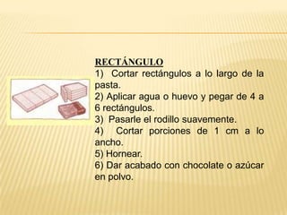 RECTÁNGULO
1) Cortar rectángulos a lo largo de la
pasta.
2) Aplicar agua o huevo y pegar de 4 a
6 rectángulos.
3) Pasarle el rodillo suavemente.
4) Cortar porciones de 1 cm a lo
ancho.
5) Hornear.
6) Dar acabado con chocolate o azúcar
en polvo.

 