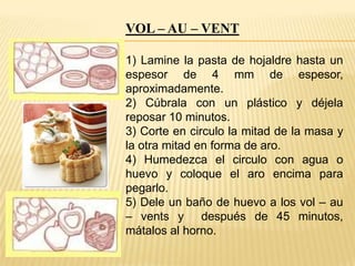 VOL – AU – VENT
1) Lamine la pasta de hojaldre hasta un
espesor de 4 mm de espesor,
aproximadamente.
2) Cúbrala con un plástico y déjela
reposar 10 minutos.
3) Corte en circulo la mitad de la masa y
la otra mitad en forma de aro.
4) Humedezca el circulo con agua o
huevo y coloque el aro encima para
pegarlo.
5) Dele un baño de huevo a los vol – au
– vents y después de 45 minutos,
mátalos al horno.

 
