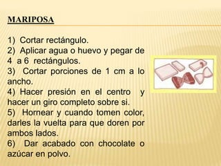 MARIPOSA
1) Cortar rectángulo.
2) Aplicar agua o huevo y pegar de
4 a 6 rectángulos.
3) Cortar porciones de 1 cm a lo
ancho.
4) Hacer presión en el centro y
hacer un giro completo sobre si.
5) Hornear y cuando tomen color,
darles la vuelta para que doren por
ambos lados.
6) Dar acabado con chocolate o
azúcar en polvo.

 
