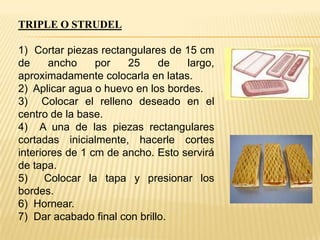 TRIPLE O STRUDEL

1) Cortar piezas rectangulares de 15 cm
de
ancho
por
25
de
largo,
aproximadamente colocarla en latas.
2) Aplicar agua o huevo en los bordes.
3) Colocar el relleno deseado en el
centro de la base.
4) A una de las piezas rectangulares
cortadas inicialmente, hacerle cortes
interiores de 1 cm de ancho. Esto servirá
de tapa.
5)
Colocar la tapa y presionar los
bordes.
6) Hornear.
7) Dar acabado final con brillo.

 