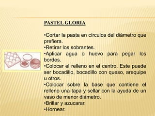 PASTEL GLORIA

•Cortar la pasta en círculos del diámetro que
prefiera.
•Retirar los sobrantes.
•Aplicar agua o huevo para pegar los
bordes.
•Colocar el relleno en el centro. Este puede
ser bocadillo, bocadillo con queso, arequipe
u otros.
•Colocar sobre la base que contiene el
relleno una tapa y sellar con la ayuda de un
vaso de menor diámetro.
•Brillar y azucarar.
•Hornear.

 