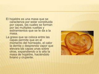 El hojaldre es una masa que se
caracteriza por estar constituida
por capas, las cuales se forman
por las multiples vueltas y
estiramientos que se le da a la
masa.
La grasa que se coloca entre las
capas permite que en el
momento del horneado, el calor
la derrita y desprenda vapor que
elevara las capas unas sobre
otras, expandiendo a lo alto la
masa de hojaldre, haciéndolo
liviano y crujiente.

 