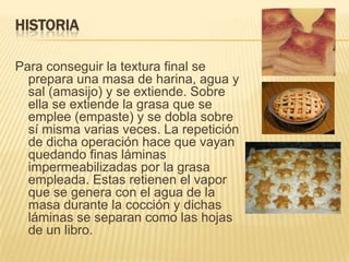 HISTORIA
Para conseguir la textura final se
prepara una masa de harina, agua y
sal (amasijo) y se extiende. Sobre
ella se extiende la grasa que se
emplee (empaste) y se dobla sobre
sí misma varias veces. La repetición
de dicha operación hace que vayan
quedando finas láminas
impermeabilizadas por la grasa
empleada. Estas retienen el vapor
que se genera con el agua de la
masa durante la cocción y dichas
láminas se separan como las hojas
de un libro.

 