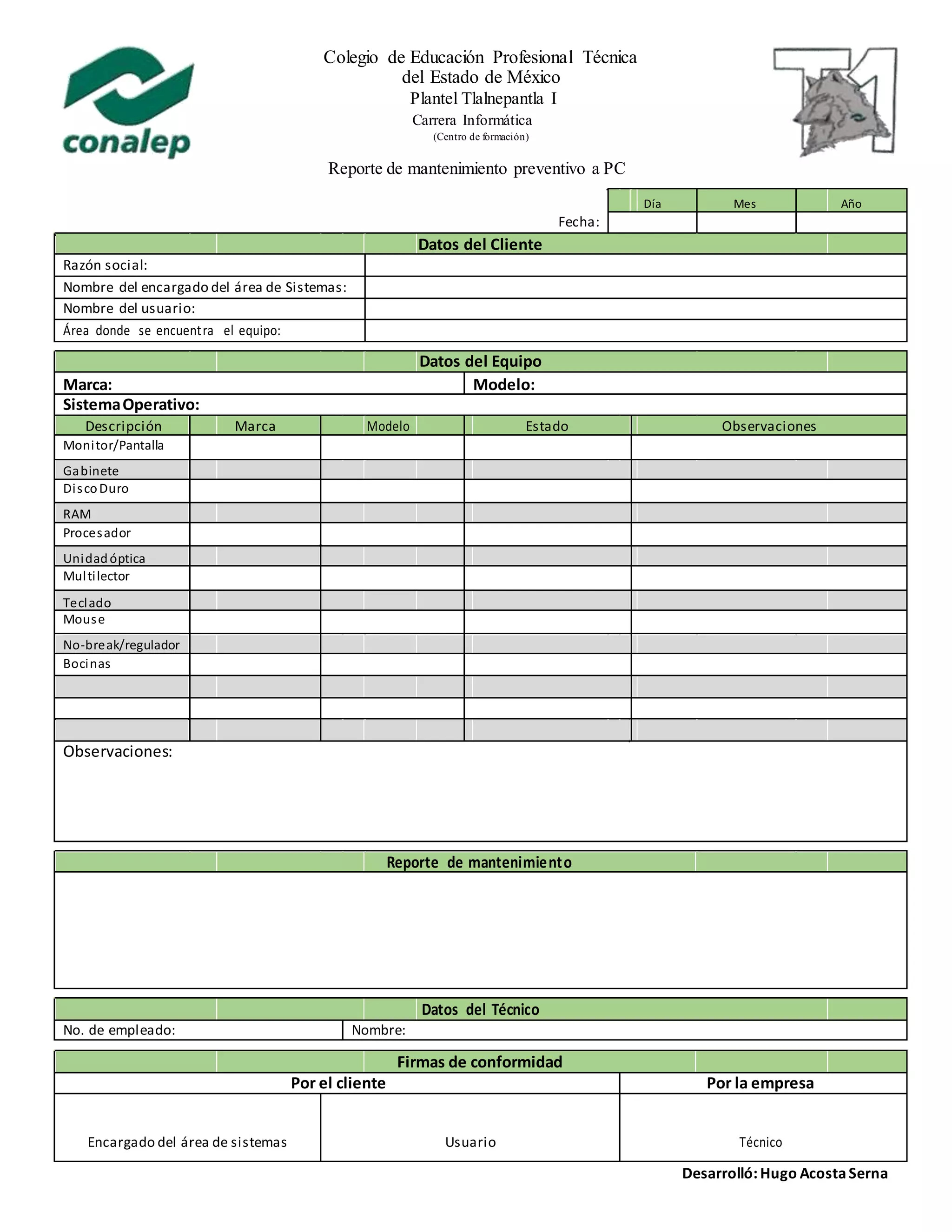 Colegio de Educación Profesional Técnica
del Estado de México
Plantel Tlalnepantla I
Carrera Informática
(Centro de formación)
Reporte de mantenimiento preventivo a PC
Día Mes Año
Fecha:
Datos del Cliente
Razón social:
Nombre del encargado del área de Sistemas:
Nombre del usuario:
Área donde se encuentra el equipo:
Datos del Equipo
Marca: Modelo:
SistemaOperativo:
Descripción Marca Modelo Estado Observaciones
Monitor/Pantalla
Gabinete
DiscoDuro
RAM
Procesador
Unidadóptica
Multilector
Teclado
Mouse
No-break/regulador
Bocinas
Observaciones:
Reporte de mantenimiento
Datos del Técnico
No. de empleado: Nombre:
Firmas de conformidad
Por el cliente Por la empresa
Encargado del área de sistemas Usuario Técnico
Desarrolló: Hugo AcostaSerna
