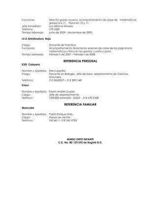 Funciones:           Director grado noveno, acompañamiento de clase de matemáticas
                     grados 6 a 11, Física en 10 y 11.
Jefe Inmediato:      Luis Alfonso Alvares.
Teléfono:            779 5589
Tiempo laborado:     junio de 2009 - Noviembre de 2009.

I.E.D Arbolizadora Baja

Cargo:               Docente de Practica
Funciones:           Acompañamiento durante las sesiones de clase de las asignaturas
                     matemáticas y física en los grados, cuarto y quito.
Tiempo laborado:     Periodo II de 2007 – Periodo I de 2008

                               REFERENCIA PERSONAL
CED Calasanz

Nombre y Apellidos: Erika Lasprilla.
Cargo:              Docente en Biología, Jefe de área, departamento de Ciencias.
                    Naturales.
Teléfono:           315 8428237 – 313 3891148
Claro

Nombre y Apellidos: Edwin Andrés Suspes.
Cargo:              Jefe de abastecimiento.
Teléfono:           7500300 extensión 22602 - 314 470 2358

                                REFERENCIA FAMILIAR
Motovalle

Nombre y Apellidos: Pablo Enrique Ortiz.
Cargo:              Asesor de ventas.
Teléfono:           745 6611- 318 542 0783




                                 MARIO ORTIZ INFANTE
                           C.C. No. 80´129.592 de Bogotá D.C.
 