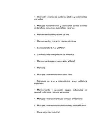  Operación y manejo de pulidoras, taladros y herramientas
manuales


 Montajes mantenimientos y operaciones plantas avícolas
de beneficio, comederos automáticos y granjas


   Mantenimientos compresores de aire.


   Mantenimiento y operación plantas eléctricas


   Seminario taller B.P.M y HACCP


   Seminario taller manipulación de alimentos


   Mantenimientos compresores Vilter y Madef


   Plomería


   Montajes y mantenimientos cuartos fríos


 Soldadura de arco y oxiacetilénica, argos, soldadura
especiales


 Mantenimiento y operación equipos industriales en
general, reductores, motores, variadores


   Montajes y mantenimientos de torres de enfriamiento


   Montajes y mantenimientos industriales y redes eléctricas


   Curso seguridad industrial
 