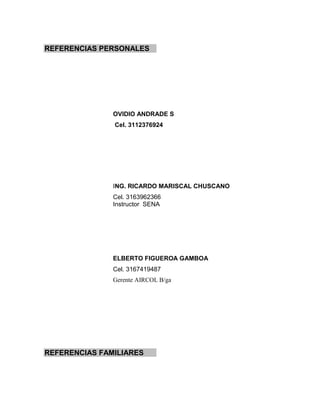 REFERENCIAS PERSONALES




               OVIDIO ANDRADE S
               Cel. 3112376924




               ING. RICARDO MARISCAL CHUSCANO
               Cel. 3163962366
               Instructor SENA




               ELBERTO FIGUEROA GAMBOA
               Cel. 3167419487
               Gerente AIRCOL B/ga




REFERENCIAS FAMILIARES
 
