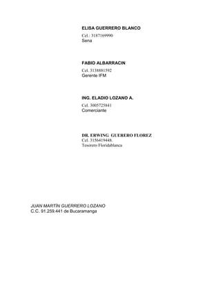 ELISA GUERRERO BLANCO
                    Cel.: 3187169990
                    Sena




                    FABIO ALBARRACIN
                    Cel. 3138881592
                    Gerente IFM




                    ING. ELADIO LOZANO A.
                    Cel. 3005725841
                    Comerciante




                    DR. ERWING GUERERO FLOREZ
                    Cel. 3156419448.
                    Tesorero Floridablanca




JUAN MARTÍN GUERRERO LOZANO
C.C. 91.259.441 de Bucaramanga
 