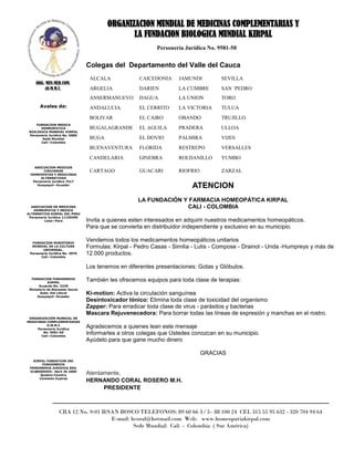 ORGANIZACION MUNDIAL DE MEDICINAS COMPLEMENTARIAS Y
                                                 LA FUNDACION BIOLOGICA MUNDIAL KIRPAL
                                                            Personería Jurídica No. 9581-50


                                  Colegas del Departamento del Valle del Cauca
                                   ALCALA             CAICEDONIA     JAMUNDI         SEVILLA
     ORG. MUN.MED.COM.
          (O.M.M.C.                ARGELIA            DARIEN         LA CUMBRE       SAN `PEDRO
                                   ANSERMANUEVO       DAGUA          LA UNION        TORO
       Avales de:                  ANDALUCIA          EL CERRITO     LA VICTORIA     TULUA
                                   BOLIVAR            EL CAIRO       OBANDO          TRUJILLO
     FUNDACION MEDICA
       HOMEOPATICA                 BUGALAGRANDE       EL AGUILA      PRADERA         ULLOA
 BIOLOGICA MUNDIAL KIRPAL
 Personería Jurídica No. 0689
        Sede Mundial               BUGA               EL DOVIO       PALMIRA         VIJES
       Cali—Colombia

                                   BUENAVENTURA       FLORIDA        RESTREPO        VERSALLES
                                   CANDELARIA         GINEBRA        ROLDANILLO      YUMBO
   ASOCIACION MEDICOS
        CIRUJANOS                  CARTAGO            GUACARI        RIOFRIO         ZARZAL
 HOMEOPATAS Y MEDICINAS
      ALTERNATIVAS
  Personería Jurídica 7517
    Guayaquil—Ecuador
                                                                          ATENCION
                                                     LA FUNDACIÓN Y FARMACIA HOMEOPÁTICA KIRPAL
  ASOCIACION DE MEDICINA                                           CALI - COLOMBIA
   HOMEOPATIA Y MEDICA
ALTERNATIVA KIRPAL DEL PERU
 Personería Jurídica 11105499
          Lima—Perú               Invita a quienes esten interesados en adquirir nuestros medicamentos homeopáticos.
                                  Para que se convierta en distribuidor independiente y exclusivo en su municipio.

  FUNDACION MINISTERIO
                                  Vendemos todos los medicamentos homeopáticos unitarios
  MUNDIAL DE LA CULTURA
        UNIVERSAL.
                                  Formulas: Kirpal - Pedro Casas - Similia - Lutis - Compose - Drainol - Unda -Humpreys y más de
 Personería Jurídica No. 3076     12.000 productos.
       Cali—Colombia


                                  Los tenemos en diferentes presentaciones: Gotas y Glóbulos.

  FUNDACION FUNHOMEDIK
            KIRPAL
                                  También les ofrecemos equipos para toda clase de terapias:
       Acuerdo No. 3239
 Ministerio de Bienestar Social
        Subs. Del Litoral
      Guayaquil—Ecuador
                                  Ki-motion: Activa la circulación sanguínea
                                  Desintoxicador Iónico: Elimina toda clase de toxicidad del organismo
                                  Zapper: Para erradicar toda clase de virus - parásitos y bacterias
                                  Mascara Rejuvenecedora: Para borrar todas las líneas de expresión y manchas en el rostro.
 ORGANIZACIÓN MUNDIAL DE
MEDICINAS COMPLEMENTARIAS
          O.M.M.C
     Personería Jurídica
                                  Agradecemos a quienes lean este mensaje
        No. 9581-50
       Cali—Colombia
                                  Informarles a otros colegas que Ustedes conozcan en su municipio.
                                  Ayúdelo para que gane mucho dinero

                                                                               GRACIAS
   KIRPAL FUNDATION INC
       FUNHOMEDIK
 PERSONERIA JURIDICA REG.
 O1BE005945– Abril 20 2000
      Queens Country              Atentamente,
      Comisión Expires
                                  HERNANDO CORAL ROSERO M.H.
                                        PRESIDENTE



                   CRA 12 No. 9-01 B/SAN BOSCO TELEFONOS: 89 60 66 3 / 5– 88 100 24 CEL 315 55 95 632 - 320 704 94 64
                                      E-mail: hcoral@hotmail.com Web: www.homeopatiakirpal.com
                                               Sede Mundial: Cali - Colombia ( Sur América)
 