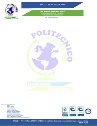 POLITECNICO AMERICANO
¡Una Alternativa para su futuro!
APROBACION OFICIAL N° 1536 S.E.M.
Y REQUISITOS 0859-0860-0861-0862
Nit.:813.008891-1
CALLE 11 N°. 5-15 Tels. 8718871-8718844 Neiva-Huila-Colombia www.politecnicoamericano.edu.co
DE-FO-07/V4
TECNICO LABORAL POR COMPETENCIAS EN:
 SISTEMAS
 ASISTENTE TURISTICO
 MANEJO DE RESIDUOS
 INVESTIGACION JUDICIAL
 AUXILIAR ADMINISTRATIVO
 ASISTENTE ADMINISTRATIVO
 ATENCION A LA PRIMERA INFANCIA
 ASISTENTENTE CONTABLE Y FINANCIERO
 ELECTRONICA Y TELECOMUNICACIONES
 MANTENIMIENTO DEEQUIPO BIOMEDICOS
 MANTENIMIENTO DEEQUIPOS DE COMPUTO
 MANTENIMIENTO ELECTRONICO INDUSTRIAL
 DISEÑADORES GRAFICO Y DIBUJANTES ARTISITICOS
 GESTION Y DISEÑO EN SALUD OCUPACIONAL
 TECNICO EN FORMACION ACADEMICA DE LENGUA EXTRAJERA- INGLES
 