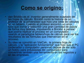 Como se origino: dan Bricklin es el  inventor generalmente aceptado de las hojas de cálculo. Bricklin contó la historia de un profesor de la universidad que hizo una tabla de cálculos en un tablero. Cuando el profesor encontró un error, tuvo que borrar y reescribir una gran cantidad de pasos de forma muy tediosa, impulsando a Bricklin a pensar que podría replicar el proceso en un computador, usando el paradigma tablero/hoja de cálculo para ver los resultados de las fórmulas que intervenían en el proceso. Su idea se convirtió en VisiCalc, la primera hoja de cálculo, y la "aplicación fundamental" que hizo que el PC (ordenador u computador personal) dejase de ser sólo un hobby para entusiastas del computador para convertirse también una herramienta en los negocios y en las empresas. 