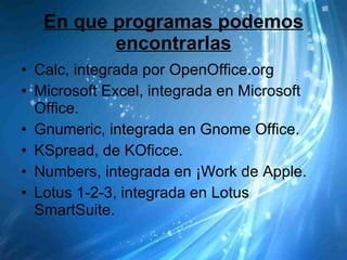 En que programas podemos encontrarlas Calc, integrada por OpenOffice.org Microsoft Excel, integrada en Microsoft Office. Gnumeric, integrada en Gnome Office. KSpread, de KOficce. Numbers, integrada en ¡Work de Apple. Lotus 1-2-3, integrada en Lotus SmartSuite. 