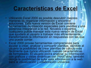 Características de Excel Utilizando Excel 2000 es posible descubrir mejores maneras de organizar información y encontrar soluciones. Esta nueva versión de Excel contiene herramientas de creación especiales para planillas y una poderosa integración a la red. Novatos o expertos, cualquiera puede manejar esta nueva versión de Excel que ayudará al usuario a trabajar más eficientemente, transformando la información en respuestas con las que uno puede contar.  Excel 2000 provee herramientas comprensivas para ayudar a crear, analizar y compartir planillas, dándole al usuario la posibilidad de crear planillas de cálculo más fácilmente que nunca utilizando nuevas características de formateado. El usuario podrá analizar su información con gráficos y vistas dinámicas con PivotTable; también otorga la posibilidad de subir esta información a la web para la visualización y colaboración universal.  