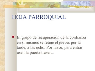 HOJA PARROQUIAL
 El grupo de recuperación de la confianza
en si mismos se reúne el jueves por la
tarde, a las ocho. Por favor, para entrar
usen la puerta trasera.
 