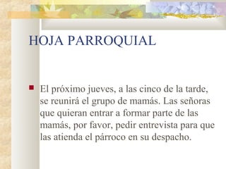 HOJA PARROQUIAL
 El próximo jueves, a las cinco de la tarde,
se reunirá el grupo de mamás. Las señoras
que quieran entrar a formar parte de las
mamás, por favor, pedir entrevista para que
las atienda el párroco en su despacho.
 