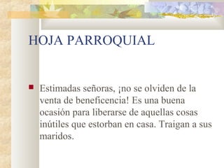 HOJA PARROQUIAL
 Estimadas señoras, ¡no se olviden de la
venta de beneficencia! Es una buena
ocasión para liberarse de aquellas cosas
inútiles que estorban en casa. Traigan a sus
maridos.
 