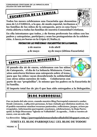 COMUNIDAD CRISTIANA DE LA INMACULADA
IGLESIA DE SAN ANTONIO

LIA
E LA FAMI
ÍA D
EUCARIST
Todos los meses celebramos una Eucaristía que denominamos de LA FAMILIA, a la que, de modo especial, invitamos a
las familias de los niños de la catequesis, pero es una Eucaristía abierta a todas las familias de nuestra Comunidad Cristiana.
En ella intentamos que todos, y de forma preferente los niños con los
padres y catequistas, participen y sean los protagonistas de la celebración. A las12,00 horas en la Cripta (C/Italia,1).
Fechas de las próximas Eucaristías de LA FAMILIA.
2 de marzo
4 de mayo

6 de abril
25 de mayo (última Eucaristía)

IONERA
ANCIA MIS
SANTA INF
El pasado día 26 de enero, celebramos con los niños
de Catequesis, el día de La Infancia Misionera. Como
años anteriores hicimos una catequesis sobre el tema,
para que los niños vayan descubriendo la solidaridad
con otros niños carentes de todo.
Colaboraron con
parte de sus “propinillas”, lo mismo que los padres en la Eucaristía de
la Familia.
El importe total fue de 361 € que han sido entregados a la Delegación.

BLOG PARROQUIAL
Fue en junio del año 2010, cuando nuestro Blog Parroquial comenzó a andar.
Desde entonces, 1.985.000 personas, lo han visitado por distintos motivos. En
él podéis encontrar muchos recursos pastorales, reflexiones, juegos, avisos parroquiales, información parroquial, oraciones, celebraciones, la Hoja Parroquial, la Hoja Diocesana “Iglesia en Valladolid”, la agenda… Todo a vuestra alcance, con un solo clik.
La dirección: http://parroquialainmaculadavalladolid.blogspot.com.es/

¡VISITA EL BLOG PARROQUIAL! ¡¡EL BLOG DE TODOS!
PÁGINA 10

 