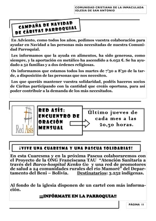 COMUNIDAD CRISTIANA DE LA INMACULADA
IGLESIA DE SAN ANTONIO

navidad
mpaña de
Ca
quial
as parro
de cárit
En Adviento, como todos los años, pedimos vuestra colaboración para
ayudar en Navidad a las personas más necesitadas de nuestra Comunidad Parroquial.
Les informamos que la ayuda en alimentos, ha sido generosa, como
siempre, y la aportación en metálico ha ascendido a 6.052 €. Se ha ayudado a 52 familias y a dos órdenes religiosas.
Os informamos que estamos todos los martes de 7’30 a 8’30 de la tarde, a disposición de las personas que nos necesiten.
Los que queráis mantener vuestra solidaridad, podéis haceros socios
de Cáritas participando con la cantidad que creáis oportuna, para así
poder contribuir a la demanda de los más necesitados.

RED ASÍS:
ENCUENTRO DE
ORACIÓN
MENSUAL

Ú l t i m o j u eve s d e
cada mes a las
2 0 , 3 0 h o ra s.

¡VIVE UNA CUARESMA Y UNA PASCUA SOLIDARIAS!

En esta Cuaresma y en la próxima Pascua colaboraremos con
el Proyecto de la ONG Franciscana TAU “Atención Sanitaria a
través del Barco-hospital Kenko Go y una red de promotores
de salud a 24 comunidades rurales del río Mamoré” del Departamento del Beni – Bolivia.
Destinatarios: 3.252 indígenas.
Al fondo de la iglesia disponen de un cartel con más información.
¡¡¡INFÓRMATE EN LA PARROQUIA!!
PÁGINA 11

 