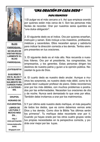 “UNA ORACIÓN EN CADA DEDO “
Papa francisco

1.El pulgar es el más cercano a ti. Así que empieza orando
por quienes están más cerca de ti. Son las personas más
fáciles de recordar. Orar por nuestros seres queridos es
"una dulce obligación".

BLOG
PARROQUIAL:
NO DEJES DE
VISITAR REGULARMENTE EL
BLOG
PARROQUIAL.
____________
¡CATEQUISTA!
SUSCRÍBETE
EN EL BLOG Y
RECIBE SEMANALMENTE RECURSOS PARA
LA CATEQUESIS.
____________
GRUPOS,

2. El siguiente dedo es el índice. Ora por quienes enseñan,
instruyen y sanan. Esto incluye a los maestros, profesores,
médicos y sacerdotes. Ellos necesitan apoyo y sabiduría
para indicar la dirección correcta a los demás. Tenlos siempre presentes en tus oraciones.
3. El siguiente dedo es el más alto. Nos recuerda a nuestros líderes. Ora por el presidente, los congresistas, los
empresarios, y los gerentes. Estas personas dirigen los
destinos de nuestra patria y guían a la opinión pública. Necesitan la guía de Dios.
4. El cuarto dedo es nuestro dedo anular. Aunque a muchos les sorprenda, es nuestro dedo más débil, como te lo
puede decir cualquier profesor de piano. Debe recordarnos
orar por los más débiles, con muchos problemas o postrados por las enfermedades. Necesitan tus oraciones de día
y de noche. Nunca será demasiado lo que ores por ellos.
También debe invitarnos a orar por los matrimonios.

HORARIO DE
EUCARISTÍAS,
LIBROS DE
LECTURA Y
MUCHO MÁS
EN…
http://
www.parroquiala
inmaculadavalladolid.
blogspot.com

5.Y por último está nuestro dedo meñique, el más pequeño
de todos los dedos, que es como debemos vernos ante
Dios y los demás. Como dice la Biblia "los últimos serán
los primeros". Tu meñique debe recordarte orar por tí.
Cuando ya hayas orado por los otros cuatro grupos verás
tus propias necesidades en la perspectiva correcta, y podrás orar mejor por las tuyas.

 
