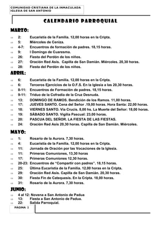 COMUNIDAD CRISTIANA DE LA INMACULADA
IGLESIA DE SAN ANTONIO

CALENDARIO PARROQUIAL
marzo:








2:
5:
4-7:
9:
26:
27:
28:

Eucaristía de la Familia. 12,00 horas en la Cripta.
Miércoles de Ceniza.
Encuentros de formación de padres. 18,15 horas.
I Domingo de Cuaresma.
Fiesta del Perdón de los niños.
Oración Red Asís. Capilla de San Damián. Miércoles. 20,30 horas.
Fiesta del Perdón de los niños.

abril:











6:
6:
8-11:
9-11:

Eucaristía de la Familia. 12,00 horas en la Cripta.
Terceros Ejercicios de la O.F.S. En la Iglesia a las 20,30 horas.
Encuentros de Formación de padres. 18,15 horas.
Triduo de la Cofradía de la Cruz Desnuda.

13:
17:
18:
19:
20:
24:

DOMINGO DE RAMOS. Bendición de los Ramos. 11,00 horas.
JUEVES SANTO. Cena del Señor .19,00 horas. Hora Santa: 22,00 horas.
VIERNES SANTO. Vía Crucis. 8,00 hs. La Muerte del Señor: 18,00 horas.
SÁBADO SANTO. Vigilia Pascual: 23,00 horas.
PASCUA DEL SEÑOR. LA FIESTA DE LAS FIESTAS.
Oración Red Asís 20,30 horas. Capilla de San Damián. Miércoles.

mayo:











1:
4:
11:
11:
17:
20-23:
25:
29:
30:
31:

Rosario de la Aurora. 7,30 horas.
Eucaristía de la Familia. 12,00 horas en la Cripta.
Jornada de Oración por las Vocaciones de la Iglesia.
Primeras Comuniones, 13,30 horas
Primeras Comuniones 12,30 horas.
Encuentros de “Compartir con padres”. 18,15 horas.
Última Eucaristía de la Familia. 12,00 horas en la Cripta.
Oración Red Asís. Capilla de San Damián. 20,30 horas.
Fiesta Fin de Catequesis. En la Cripta. 18,00 horas.
Rosario de la Aurora. 7,30 horas.

junio:




4 al 12: Novena a San Antonio de Padua
13:
Fiesta a San Antonio de Padua.
22:
Salida Parroquial.
PÁGINA 2

 