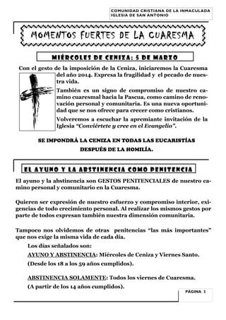 COMUNIDAD CRISTIANA DE LA INMACULADA
IGLESIA DE SAN ANTONIO

MOMENTOS FUERTES DE LA CUARESMA
MIÉRCOLES DE CENIZA: 5 de MARZO
Con el gesto de la imposición de la Ceniza, iniciaremos la Cuaresma
del año 2014. Expresa la fragilidad y el pecado de nuestra vida.
También es un signo de compromiso de nuestro camino cuaresmal hacia la Pascua, como camino de renovación personal y comunitaria. Es una nueva oportunidad que se nos ofrece para crecer como cristianos.
Volveremos a escuchar la apremiante invitación de la
Iglesia “Conviértete y cree en el Evangelio”.
SE IMPONDRÁ LA CENIZA EN TODAS LAS EUCARISTÍAS
DESPUÉS DE LA HOMILÍA.

EL AYUNO Y LA ABSTINENCIA COMO PENITENCIA
El ayuno y la abstinencia son GESTOS PENITENCIALES de nuestro camino personal y comunitario en la Cuaresma.
Quieren ser expresión de nuestro esfuerzo y compromiso interior, exigencias de todo crecimiento personal. Al realizar los mismos gestos por
parte de todos expresan también nuestra dimensión comunitaria.
Tampoco nos olvidemos de otras penitencias “las más importantes”
que nos exige la misma vida de cada día.
Los días señalados son:
AYUNO Y ABSTINENCIA: Miércoles de Ceniza y Viernes Santo.
(Desde los 18 a los 59 años cumplidos).
ABSTINENCIA SOLAMENTE: Todos los viernes de Cuaresma.
(A partir de los 14 años cumplidos).

PÁGINA 3

 