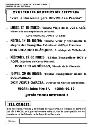 COMUNIDAD CRISTIANA DE LA INMACULADA
IGLESIA DE SAN ANTONIO

XXIii SEMANA DE REFLEXIÓN CRISTIANA

“Vive la Cuaresma para REVIVIR en Pascua”


Lunes, 17 de marzo:

TEMA: Viaje de la UCI a ASÍS.

Historia de una experiencia personal.
LUIS FRANCISCO PRIETO, Laico.


Martes, 18 de marzo:

TEMA: Vivir y transmitir la

alegría del Evangelio. Exhortación del Papa Francisco.

DON RICARDO BLÁZQUEZ,


Miércoles, 19 de marzo:

Arzobispo de Valladolid.

TEMA: Evangelizar HOY y

AQUÍ. Objetivos del Curso Pastoral.

DON LUIS ARGÜELLO,


Jueves, 20 de marzo:

Vicario de la Diócesis.

TEMA: Evangelizar desde la

SOLIDARIDAD.

DON JESÚS GARCÍA,

Director de Cáritas Diocesana.

LUGAR: Salón Piso 1º.

HORA: 20,30

¡¡ESTÁN TODOS INVITADOS!!
Vía crucis
Los miércoles, viernes y domingos de Cuaresma, se realizará el ejercicio
del VÍA CRUCIS, en lugar del rosario habitual, con la participación de los
miembros de la Cofradía de la Santa Cruz Desnuda.
PÁGINA 4

 
