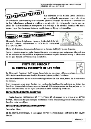 COMUNIDAD CRISTIANA DE LA INMACULADA
IGLESIA DE SAN ANTONIO

CI
OS EJER
TERCER

CIOS

La cofradía de la Santa Cruz Desnuda
pretendiendo recuperar este ejercicio
de tradición centenaria y únicamente presente ahora mismo en Villavicencio
de los Caballeros, volverá a realizar este devoto ejercicio en la iglesia parroquial de la Inmaculada Concepción el domingo 6 de abril al finalizar la misa
vespertina. Invitamos a todos a participar en dicha celebración.

RMOS

OS ENFE
ADO DE NUESTR
CUID

El pasado día 11 de febrero, viernes, festividad de la Virgen de Lourdes, celebramos la “JORNADA MUNDIAL
DEL ENFERMO”.
El día 25 de mayo, domingo celebramos la Pascua del Enfermo en España.
Aprovechamos, una vez más, la ocasión para recordaros que estamos a disposición
de los enfermos e impedidos. Rogamos nos comuniquéis los nombres y la dirección
de los que deseen ser visitados y atendidos.

FIESTA DEL PERDÓN Y
LA PRIMERA EUCARISTÍA DE LOS NIÑOS
La Fiesta del Perdón y la Primera Eucaristía de nuestros niños, son también momentos fuertes en la vida de nuestra Comunidad Cristiana.
Son la culminación de un esfuerzo evangelizador de dos años, tanto de niños como
de padres.
Queremos que sean unas fiestas con profunda significación religiosa de todas las
familias. Unas celebraciones que revivan el feliz compromiso de los padres en la
educación cristiana de los hijos y su crecimiento humano y cristiano.

FECHAS DE LA PRIMERA CONFESIÓN
Serán los días miércoles 26 y viernes 28 de marzo en la cripta a las 19’30
horas. Fiesta en la que siempre contamos con la presencia gozosa de los padres y
familiares de los niños.

FECHAS DE LAS PRIMERAS COMUNIONES
Serán los días:

11 de mayo, domingo, a las 13’30 horas y 17 de mayo, sábado a las 12,30
horas.
PÁGINA 9

 