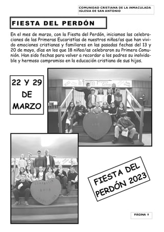 En el mes de marzo, con la Fiesta del Perdón, iniciamos las celebra-
ciones de las Primeras Eucaristías de nuestros niños/as que han vivi-
do emociones cristianas y familiares en las pasadas fechas del 13 y
20 de mayo, días en los que 18 niños/as celebraron su Primera Comu-
nión. Han sido fechas para volver a recordar a los padres su inolvida-
ble y hermoso compromiso en la educación cristiana de sus hijos.
FIESTA DEL PERDÓN
PÁGINA 9
COMUNIDAD CRISTIANA DE LA INMACULADA
IGLESIA DE SAN ANTONIO
FIESTA DEL
PERDÓN 2023
22 Y 29
DE
MARZO
 